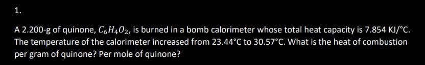 1.
A 2.200-g of quinone, C6H4O2, is burned in a bomb calorimeter whose total heat capacity is 7.854 KJ/°C.
The temperature of the calorimeter increased from 23.44°C to 30.57°C. What is the heat of combustion
per gram of quinone? Per mole of quinone?