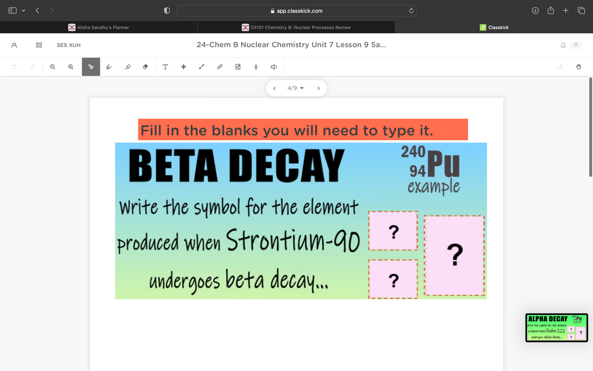 Д
5
C
Q
SE5 XUH
Alisha Sandhu's Planner
✓
☑
T
app.classkick.com
03101 Chemistry B: Nuclear Processes Review
24-Chem B Nuclear Chemistry Unit 7 Lesson 9 Sa...
小
< 4/9
>
Fill in the blanks you will need to type it.
BETA DECAY
Write the symbol for the element
produced when Strontium-90
undergoes beta decay...
240
94 PU
example
?
?
?
Classkick
C
e
240
ALPHA DECAY 94Pu
example
Write the symbol for the element.
produced when Radon-222
?
?
undergoes alpha decay...
?
0