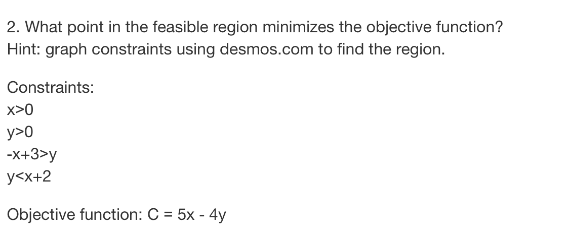 2. What point in the feasible region minimizes the objective function?
Hint: graph constraints using desmos.com to find the region.
Constraints:
X>0
y>0
-x+3>y
y<x+2
Objective function: C = 5x - 4y