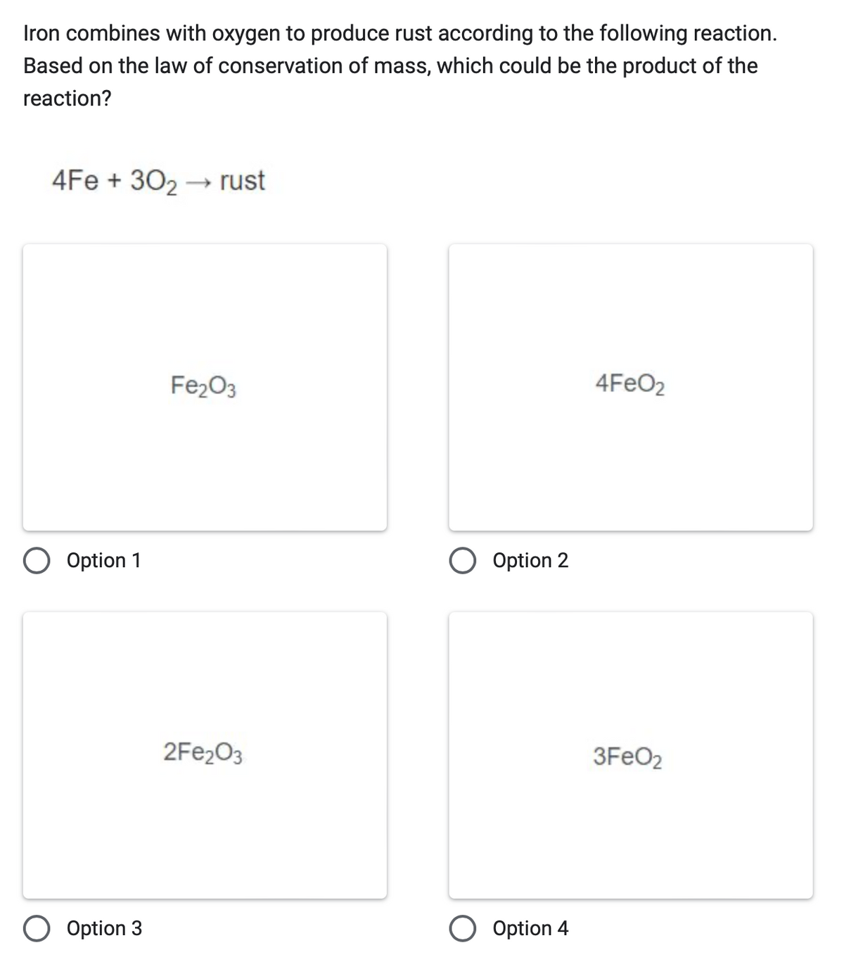 Iron combines with oxygen to produce rust according to the following reaction.
Based on the law of conservation of mass, which could be the product of the
reaction?
4Fe +302 → rust
○ Option 1
Fe2O3
2Fe2O3
Option 2
Option 3
Option 4
4FeO₂
3FeO2