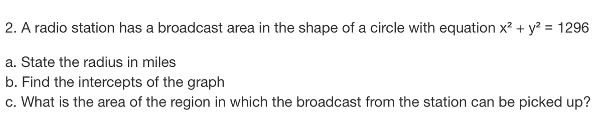 2. A radio station has a broadcast area in the shape of a circle with equation x² + y² = 1296
a. State the radius in miles
b. Find the intercepts of the graph
c. What is the area of the region in which the broadcast from the station can be picked up?