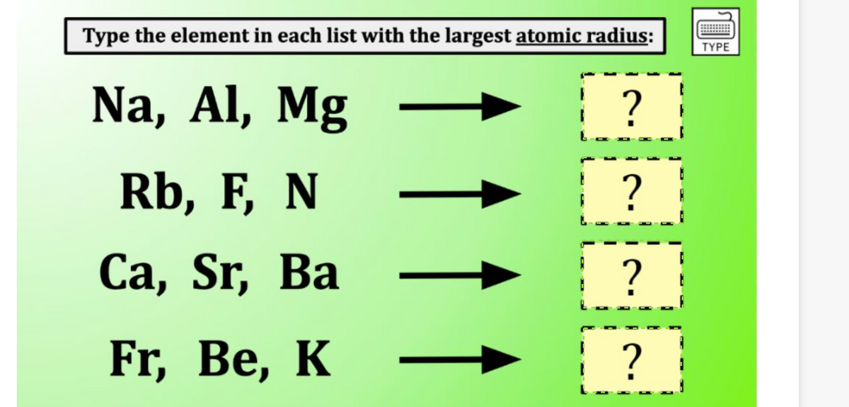 Type the element in each list with the largest atomic radius:
Na, Al, Mg -
Rb, F, N
Ca, Sr, Ba
Fr, Be, K
↑ ↑
?
?
?
?
TYPE