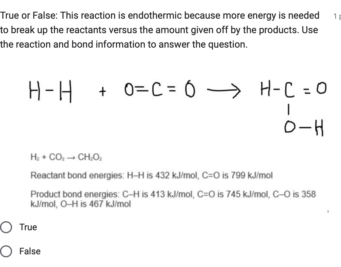 True or False: This reaction is endothermic because more energy is needed
to break up the reactants versus the amount given off by the products. Use
the reaction and bond information to answer the question.
H-H
+0=C = 0 -
H-C = O
|
O-H
H2 + CO, → CH,O.
Reactant bond energies: H-H is 432 kJ/mol, C=O is 799 kJ/mol
Product bond energies: C-H is 413 kJ/mol, C=O is 745 kJ/mol, C-O is 358
kJ/mol, O-H is 467 kJ/mol
○ True
○ False
1
