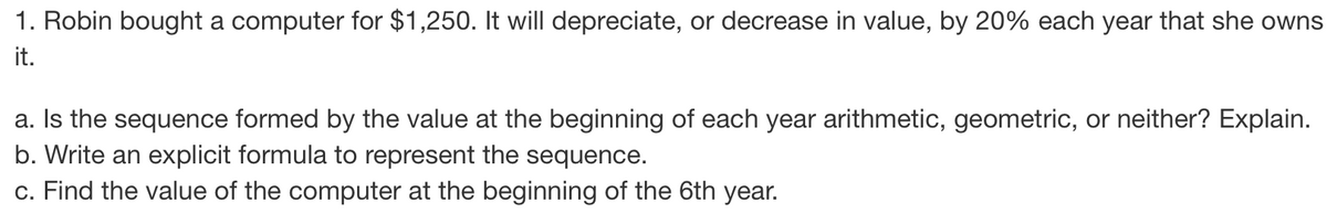 1. Robin bought a computer for $1,250. It will depreciate, or decrease in value, by 20% each year that she owns
it.
a. Is the sequence formed by the value at the beginning of each year arithmetic, geometric, or neither? Explain.
b. Write an explicit formula to represent the sequence.
c. Find the value of the computer at the beginning of the 6th year.