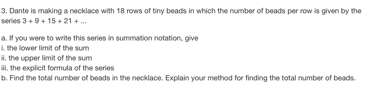 3. Dante is making a necklace with 18 rows of tiny beads in which the number of beads per row is given by the
series 3+ 9 + 15 + 21 + ...
a. If you were to write this series in summation notation, give
i. the lower limit of the sum
ii. the upper limit of the sum
iii. the explicit formula of the series
b. Find the total number of beads in the necklace. Explain your method for finding the total number of beads.