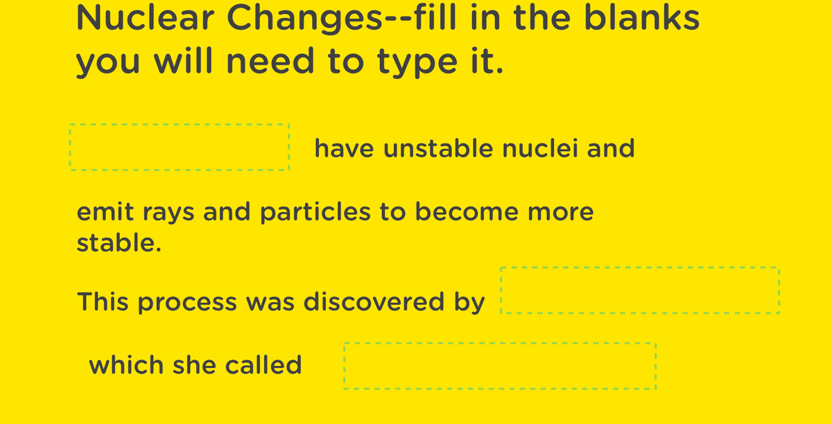 Nuclear Changes--fill in the blanks
you will need to type it.
have unstable nuclei and
emit rays and particles to become more
stable.
This process was discovered by
which she called