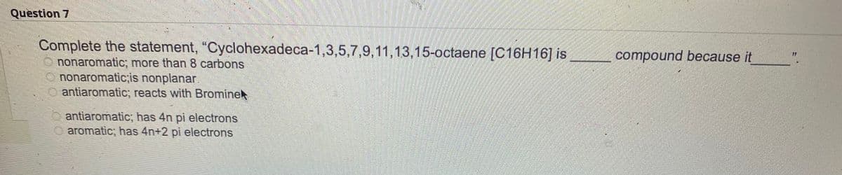 Question 7
Complete the statement, "Cyclohexadeca-1,3,5,7,9,11,13,15-octaene [C16H16] is
nonaromatic, more than 8 carbons
nonaromatic;is nonplanar
antiaromatic; reacts with Bromine
OF GO
antiaromatic; has 4n pi electrons
aromatic; has 4n+2 pi electrons
compound because it