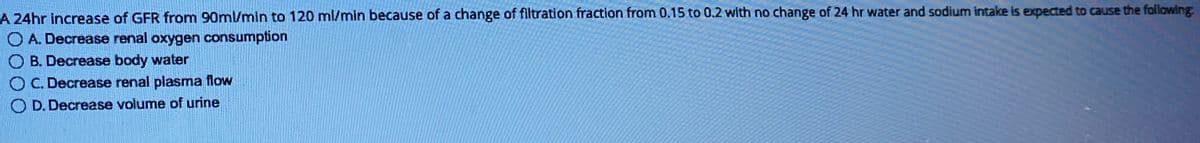 A 24hr increase of GFR from 90ml/min to 120 ml/min because of a change of filtration fraction from 0.15 to 0.2 with no change of 24 hr water and sodium intake is expected to cause the following:
O A. Decrease renal oxygen consumption
OB. Decrease body water
OC. Decrease renal plasma flow
OD. Decrease volume of urine