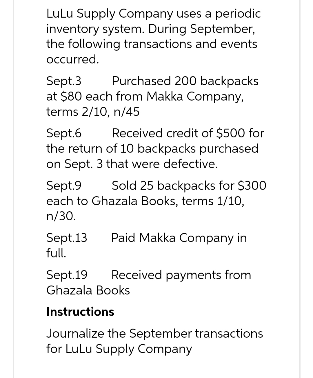 LuLu Supply Company uses a periodic
inventory system. During September,
the following transactions and events
occurred.
Sept.3
Purchased 200 backpacks
at $80 each from Makka Company,
terms 2/10, n/45
Sept.6
Received credit of $500 for
the return of 10 backpacks purchased
on Sept. 3 that were defective.
Sept.9
Sold 25 backpacks for $300
each to Ghazala Books, terms 1/10,
n/30.
Sept.13
full.
Paid Makka Company in
Sept.19 Received payments from
Ghazala Books
Instructions
Journalize the September transactions
for LuLu Supply Company