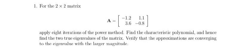 1. For the 2x2 matrix
A
[
-1.2 1.1
3.6 -0.8
apply eight iterations of the power method. Find the characteristic polynomial, and hence
find the two true eigenvalues of the matrix. Verify that the approximations are converging
to the eigenvalue with the larger magnitude.