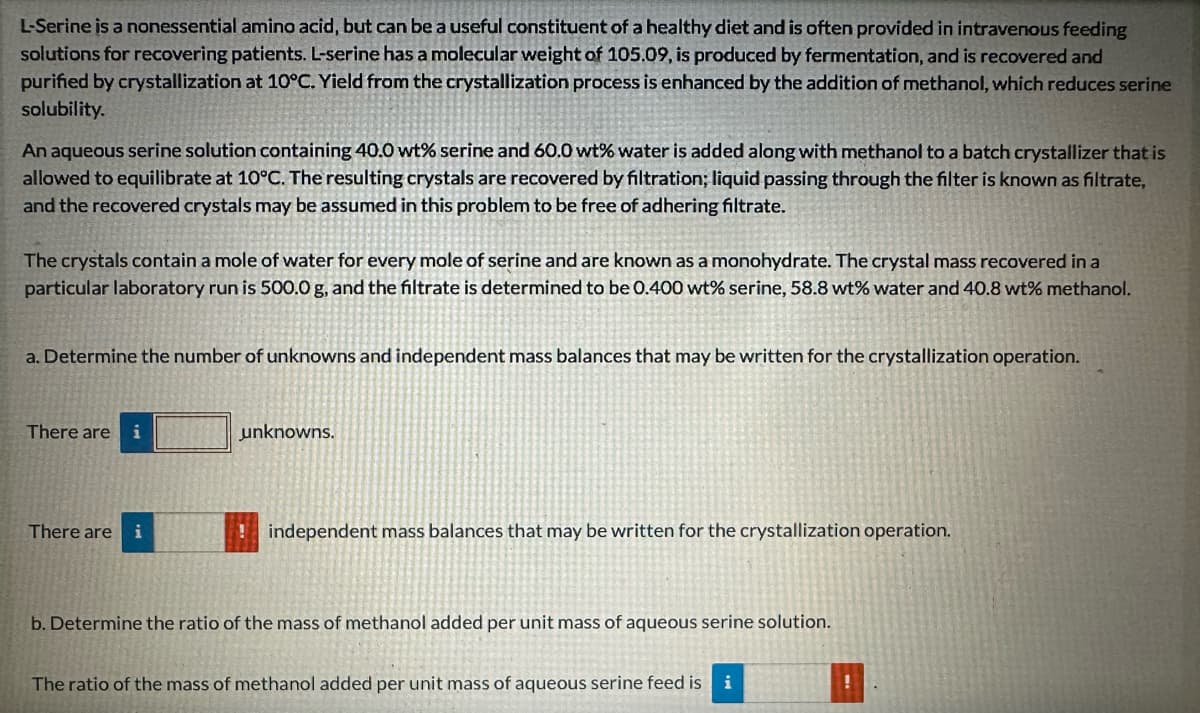 L-Serine is a nonessential amino acid, but can be a useful constituent of a healthy diet and is often provided in intravenous feeding
solutions for recovering patients. L-serine has a molecular weight of 105.09, is produced by fermentation, and is recovered and
purified by crystallization at 10°C. Yield from the crystallization process is enhanced by the addition of methanol, which reduces serine
solubility.
An aqueous serine solution containing 40.0 wt% serine and 60.0 wt% water is added along with methanol to a batch crystallizer that is
allowed to equilibrate at 10°C. The resulting crystals are recovered by filtration; liquid passing through the filter is known as filtrate,
and the recovered crystals may be assumed in this problem to be free of adhering filtrate.
The crystals contain a mole of water for every mole of serine and are known as a monohydrate. The crystal mass recovered in a
particular laboratory run is 500.0 g, and the filtrate is determined to be 0.400 wt% serine, 58.8 wt% water and 40.8 wt% methanol.
a. Determine the number of unknowns and independent mass balances that may be written for the crystallization operation.
There are
i
There are i
unknowns.
!independent mass balances that may be written for the crystallization operation.
b. Determine the ratio of the mass of methanol added per unit mass of aqueous serine solution.
The ratio of the mass of methanol added per unit mass of aqueous serine feed is i