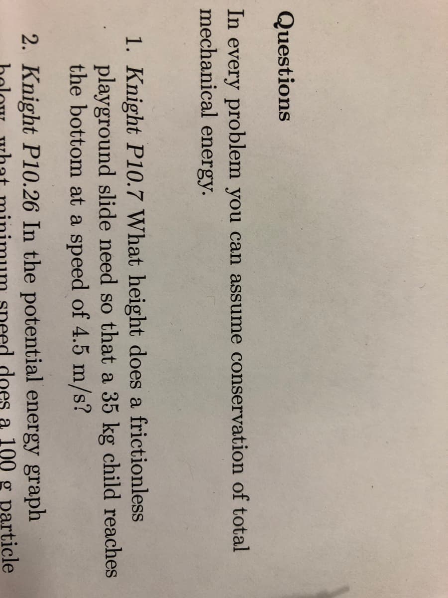 Questions
In every problem you can assume conservation of total
mechanical energy.
1. Knight P10.7 What height does a frictionless
playground slide need so that a 35 kg child reaches
the bottom at a speed of 4.5 m/s?
2. Knight P10.26 In the potential energy graph
does 100 particle