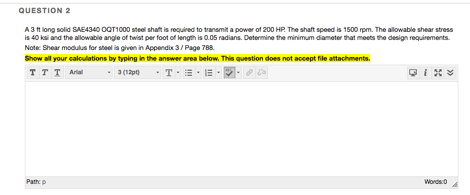 A 3 ft long solid SAE4340 OQT1000 steel shaft is required to transmit a power of 200 HP. The shaft speed is 1500 rpm. The allowable shear stress
is 40 ksi and the allowable angle of twist per foot of length is 0.05 radians. Determine the minimum diameter that meets the design requirements.
Note: Shear modulus for steel is given in Appendix 3/ Page 788.
