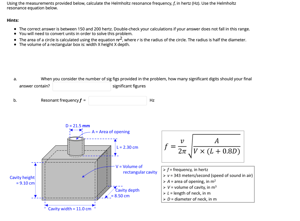 Using the measurements provided below, calculate the Helmholtz resonance frequency, f, in hertz (Hz). Use the Helmholtz
resonance equation below.
Hints:
• The correct answer is between 150 and 200 hertz. Double-check your calculations if your answer does not fall in this range.
• You will need to convert units in order to solve this problem.
• The area of a circle is calculated using the equation rr2, where r is the radius of the circle. The radius is half the diameter.
• The volume of a rectangular box is: width X height X depth.
а.
When you consider the number of sig figs provided in the problem, how many significant digits should your final
answer contain?
significant figures
b.
Resonant frequency f =
Hz
D = 21.5 mm
A = Area of opening
A
f
2n V × (L + 0.8D)
L = 2.30 cm
V = Volume of
rectangular cavity
►f = frequency, in hertz
> v = 343 meters/second (speed of sound in air)
> A = area of opening, in m2
> V = volume of cavity, in m3
> L = length of neck, in m
> D = diameter of neck, in m
Cavity height
= 9.10 cm
Cavity depth
= 8.50 cm
Cavity width = 11.0 cm
