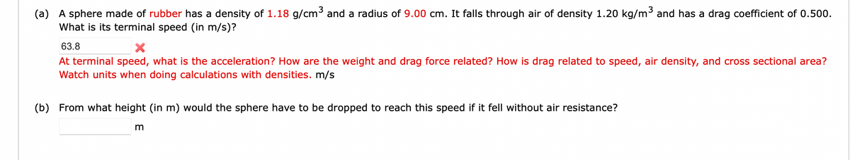 (a) A sphere made of rubber has a density of 1.18 g/cm³ and a radius of 9.00 cm. It falls through air of density 1.20 kg/m³ and has a drag coefficient of 0.500.
What is its terminal speed (in m/s)?
63.8
At terminal speed, what is the acceleration? How are the weight and drag force related? How is drag related to speed, air density, and cross sectional area?
Watch units when doing calculations with densities. m/s
(b) From what height (in m) would the sphere have to be dropped to reach this speed if it fell without air resistance?
m