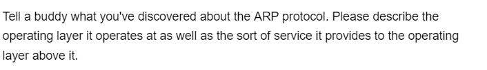Tell a buddy what you've discovered about the ARP protocol. Please describe the
operating layer it operates at as well as the sort of service it provides to the operating
layer above it.