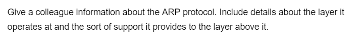 Give a colleague information about the ARP protocol. Include details about the layer it
operates at and the sort of support it provides to the layer above it.