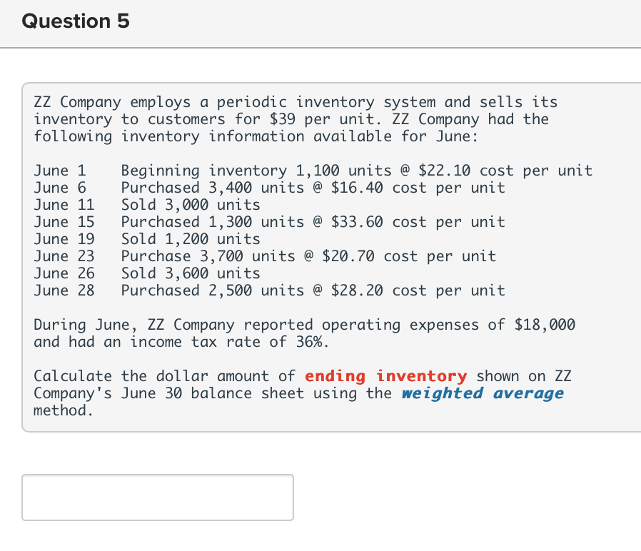 Question 5
ZZ Company employs a periodic inventory system and sells its
inventory to customers for $39 per unit. ZZ Company had the
following inventory information available for June:
June 1 Beginning inventory 1,100 units @ $22.10 cost per unit
June 6 Purchased 3,400 units @ $16.40 cost per unit
Sold 3,000 units
June 11
June 15
June 19
June 23
June 26
June 28
Purchased 1,300 units @ $33.60 cost per unit
Sold 1,200 units
Purchase 3,700 units @ $20.70 cost per unit
Sold 3,600 units
Purchased 2,500 units @ $28.20 cost per unit
During June, ZZ Company reported operating expenses of $18,000
and had an income tax rate of 36%.
Calculate the dollar amount of ending inventory shown on ZZ
Company's June 30 balance sheet using the weighted average
method.