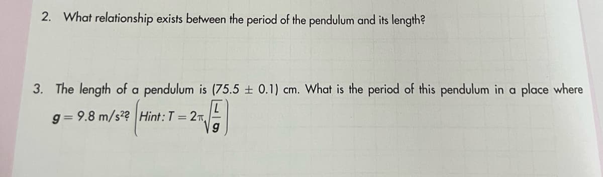 2. What relationship exists between the period of the pendulum and its length?
3. The length of a pendulum is (75.5 ± 0.1) cm. What is the period of this pendulum in a place where
g=9.8 m/s2? Hint: T = 2
9