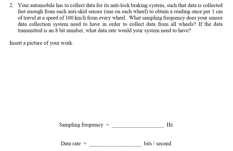 2. Your automobile has to collect data for its anti-lock braking system, such that data is collected
fast enough from each anti-skid sensor (one on each wheel) to obtain a reading once per 1 cm
of travel at a speed of 100 km/h from every wheel. What sampling frequency does your sensor
data collection system need to have in order to collect data from all wheels? If the data
transmitted is an 8 bit number, what data rate would your system need to have?
Insert a picture of your work.
Sampling frequency
Hz
Data rate =
bits / second
