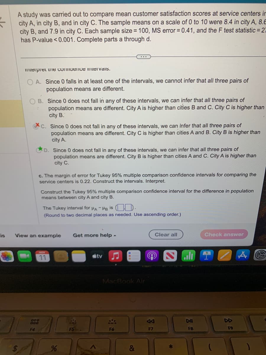 is
A study was carried out to compare mean customer satisfaction scores at service centers in
city A, in city B, and in city C. The sample means on a scale of 0 to 10 were 8.4 in city A, 8.
city B, and 7.9 in city C. Each sample size = 100, MS error = 0.41, and the F test statistic=27
has P-value <0.001. Complete parts a through d.
interpret the confidence intervals.
OA. Since 0 falls in at least one of the intervals, we cannot infer that all three pairs of
population means are different.
B. Since 0 does not fall in any of these intervals, we can infer that all three pairs of
population means are different. City A is higher than cities B and C. City C is higher than
city B.
C. Since 0 does not fall in any of these intervals, we can infer that all three pairs of
population means are different. City C is higher than cities A and B. City B is higher than
city A.
D. Since 0 does not fall in any of these intervals, we can infer that all three pairs of
population means are different. City B is higher than cities A and C. City A is higher than
city C.
c. The margin of error for Tukey 95% multiple comparison confidence intervals for comparing the
service centers is 0.22. Construct the intervals. Interpret.
DOD
000
F4
Construct the Tukey 95% multiple comparison confidence interval for the difference in population
means between city A and city B.
View an example
The Tukey interval for HA-HB is
.
(Round to two decimal places as needed. Use ascending order.)
NOV
11
...
%
Get more help.
F5
útv
MacBook Air
S
F6
&
F7
Clear all
*
DII
F8
Check answer
A
F9
A