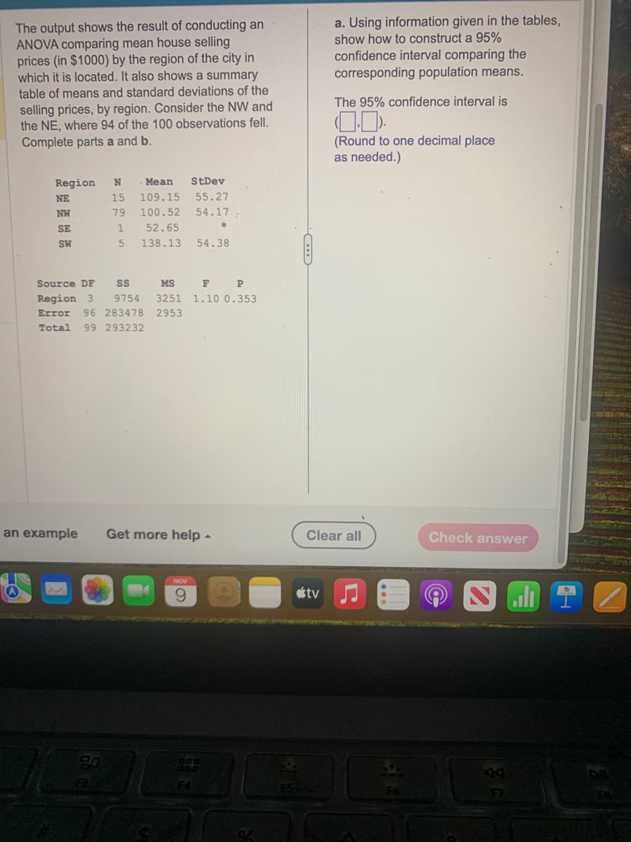 The output shows the result of conducting an
ANOVA comparing mean house selling
prices (in $1000) by the region of the city in
which it is located. It also shows a summary
table of means and standard deviations of the
selling prices, by region. Consider the NW and
the NE, where 94 of the 100 observations fell.
Complete parts a and b.
Region N Mean StDev
15 109.15
55.27
79
100.52
54.17
1
52.65
5 138.13
NE
NW
SE
SW
Source DF
Region 3
Error 96 283478 2953
Total
99 293232
F3
F
P
SS
MS
9754 3251 1.10 0.353
an example Get more help -
NOV
54.38
*
DOD
F4
FS
a. Using information given in the tables,
show how to construct a 95%
confidence interval comparing the
corresponding population means.
The 95% confidence interval is
tv
(Round to one decimal place
as needed.)
Clear all
Check answer
H