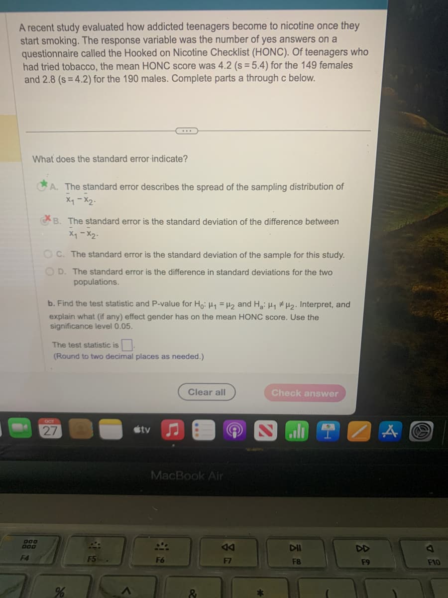 A recent study evaluated how addicted teenagers become to nicotine once they
start smoking. The response variable was the number of yes answers on a
questionnaire called the Hooked on Nicotine Checklist (HONC). Of teenagers who
had tried tobacco, the mean HONC score was 4.2 (s = 5.4) for the 149 females
and 2.8 (s=4.2) for the 190 males. Complete parts a through c below.
000
DOD
F4
What does the standard error indicate?
A. The standard error describes the spread of the sampling distribution of
x₁ - x₂.
B. The standard error is the standard deviation of the difference between
x₁ - x₂.
OC. The standard error is the standard deviation of the sample for this study.
OD. The standard error is the difference in standard deviations for the two
populations.
...
b. Find the test statistic and P-value for Ho: H₁ H₂ and Ha: H₁ H₂. Interpret, and
explain what (if any) effect gender has on the mean HONC score. Use the
significance level 0.05.
The test statistic is
(Round to two decimal places as needed.)
OCT
27
%
F5
útv
F6
Clear all
MacBook Air
&
F7
Check answer
DII
F8
F9
7
F10