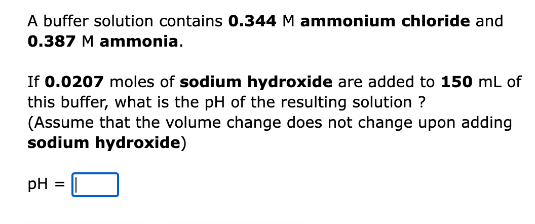 A buffer solution contains 0.344 M ammonium chloride and
0.387 M ammonia.
If 0.0207 moles of sodium hydroxide are added to 150 mL of
this buffer, what is the pH of the resulting solution ?
(Assume that the volume change does not change upon adding
sodium hydroxide)
pH = ||
%3D
