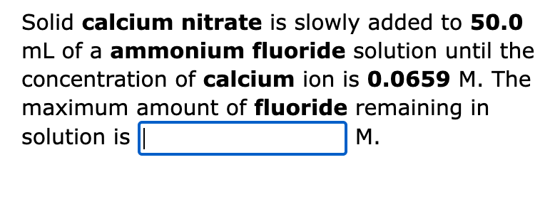 Solid calcium nitrate is slowly added to 50.0
mL of a ammonium fluoride solution until the
concentration of calcium ion is 0.0659 M. The
maximum amount of fluoride remaining in
solution is ||
M.
