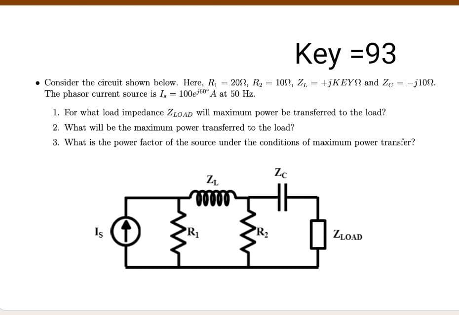Key =93
102, Z, = +jKEYN and Zg = -j100.
Consider the circuit shown below. Here, R1 = 202, R2
The phasor current source is I, = 100e160° A at 50 Hz.
%3D
1. For what load impedance ZLOAD will maximum power be transferred to the load?
2. What will be the maximum power transferred to the load?
3. What is the power factor of the source under the conditions of maximum power transfer?
Zc
ZL
Is
R1
R2
ZLOAD
