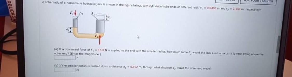 TEACHER
A schematic of a homemade hydraulic jack is shown in the figure below, with cylindrical tube ends of different radi, r, - 0.0480 m and r, - 0.140 m, respectively.
(a) If a downward force of F,- 16.0 N is applied to the end with the smaller radius, how much force F, would the jack exert on a car if it were sitting above the
other end? (Enter the magnitude.)
(b) If the smaller piston is pushed down a distance d, = 0,192 m, through what distance d, would the other end move?
RBUCKS
