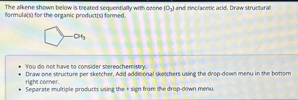 The alkene shown below is treated sequentially with ozone (O3) and zinc/acetic acid. Draw structural
formula(s) for the organic product(s) formed.
CH3
• You do not have to consider stereochemistry.
•
Draw one structure per sketcher. Add additional sketchers using the drop-down menu in the bottom
right corner.
• Separate multiple products using the + sign from the drop-down menu.