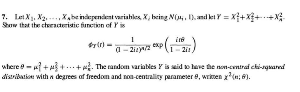 7. Let X₁, X2,..., Xn be independent variables, X; being N(µi, 1), and let y =
= x² + x² +...+ X² 2.
Show that the characteristic function of Y is
by(t) =
1
(1-2it)n/2
exp
ite
1-2it
where 0 = ²+²+ ...+. The random variables Y is said to have the non-central chi-squared
distribution with n degrees of freedom and non-centrality parameter 0, written x² (n; 0).