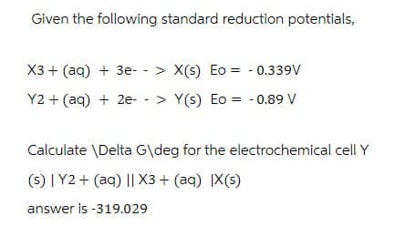Given the following standard reduction potentials,
X3+(aq) +3e- >X(s) Eo = -0.339V
-
Y2+(aq) + 2e-> Y(s) Eo = -0.89 V
Calculate \Delta G\deg for the electrochemical cell Y
(s) | Y2+(aq) || X3+ (aq) |X(s)
answer is -319.029