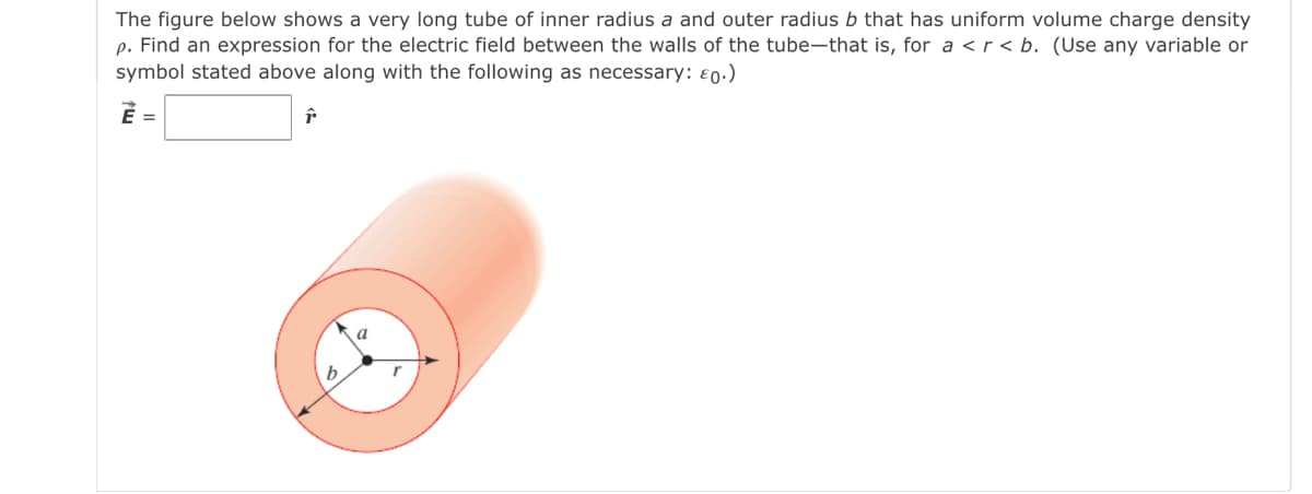 The figure below shows a very long tube of inner radius a and outer radius b that has uniform volume charge density
p. Find an expression for the electric field between the walls of the tube-that is, for a <r < b. (Use any variable or
symbol stated above along with the following as necessary: ɛ0.)
