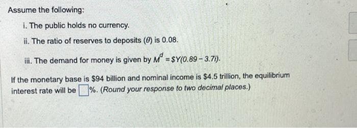 Assume the following:
i. The public holds no currency.
ii. The ratio of reserves to deposits (0) is 0.08.
iii. The demand for money is given by M = $Y(0.89 -3.71).
If the monetary base is $94 billion and nominal income is $4.5 trillion, the equilibrium
interest rate will be %. (Round your response to two decimal places.)