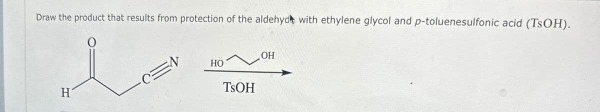 Draw the product that results from protection of the aldehyd with ethylene glycol and p-toluenesulfonic acid (TsOH).
O
H
OH
HO
TSOH