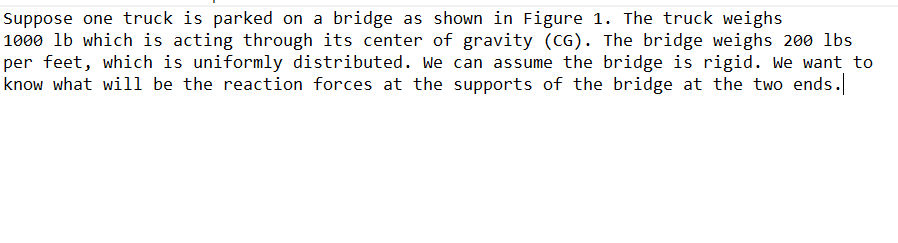 Suppose one truck is parked on a bridge as shown in Figure 1. The truck weighs
1000 lb which is acting through its center of gravity (CG). The bridge weighs 200 lbs
per feet, which is uniformly distributed. we can assume the bridge is rigid. We want to
know what will be the reaction forces at the supports of the bridge at the two ends.
