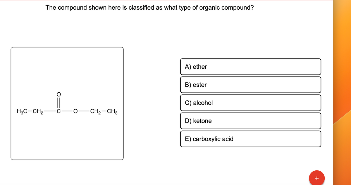 H3C-CH₂
The compound shown here is classified as what type of organic compound?
-CH₂-CH3
A) ether
B) ester
C) alcohol
D) ketone
E) carboxylic acid
+