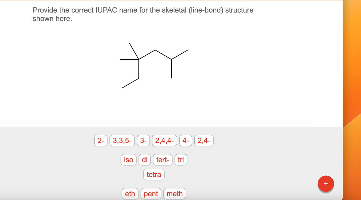 Provide the correct IUPAC name for the skeletal (line-bond) structure
shown here.
tr
2- 3,3,5- 3-
3- 2,4,4- 4- 2,4-
iso di tert- tri
eth
tetra
pent meth
+