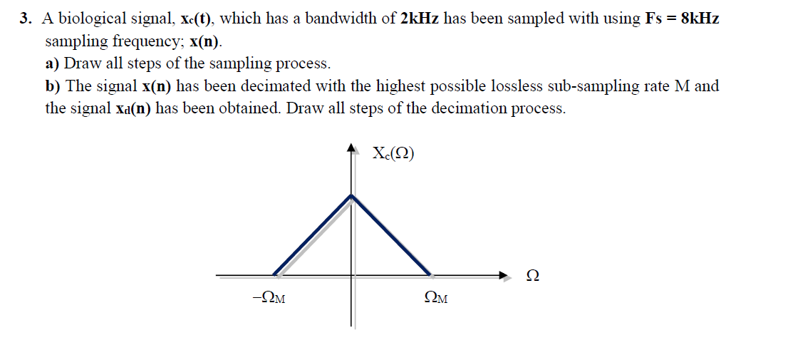 3. A biological signal, xc(t), which has a bandwidth of 2kHz has been sampled with using Fs = 8kHz
sampling frequency; x(n).
a) Draw all steps of the sampling process.
b) The signal x(n) has been decimated with the highest possible lossless sub-sampling rate M and
the signal xa(n) has been obtained. Draw all steps of the decimation process.
X-(Q)
Ω
-2M
ΩΜ

