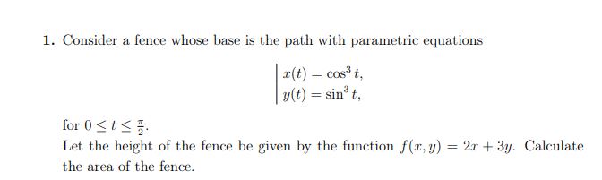 1. Consider a fence whose base is the path with parametric equations
x(t) = cos³ t,
y(t) = sin³ t,
for 0 ≤ t ≤0.
Let the height of the fence be given by the function f(x, y): = 2x + 3y. Calculate
the area of the fence.