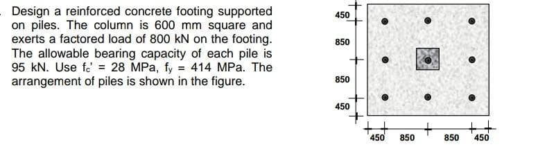 Design a reinforced concrete footing supported
on piles. The column is 600 mm square and
exerts a factored load of 800 kN on the footing.
The allowable bearing capacity of each pile is
95 kN. Use f = 28 MPa, fy = 414 MPa. The
arrangement of piles is shown in the figure.
450
850
850
450
450 850
+
850
++
450