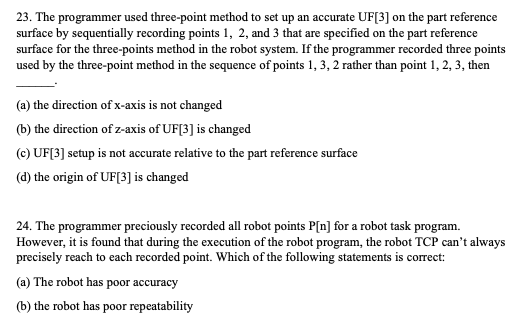 23. The programmer used three-point method to set up an accurate UF[3] on the part reference
surface by sequentially recording points 1, 2, and 3 that are specified on the part reference
surface for the three-points method in the robot system. If the programmer recorded three points
used by the three-point method in the sequence of points 1, 3, 2 rather than point 1, 2, 3, then
(a) the direction of x-axis is not changed
(b) the direction of z-axis of UF[3] is changed
(c) UF[3] setup is not accurate relative to the part reference surface
(d) the origin of UF[3] is changed
24. The programmer preciously recorded all robot points P[n] for a robot task program.
However, it is found that during the execution of the robot program, the robot TCP can't always
precisely reach to each recorded point. Which of the following statements is correct:
(a) The robot has poor accuracy
(b) the robot has poor repeatability
