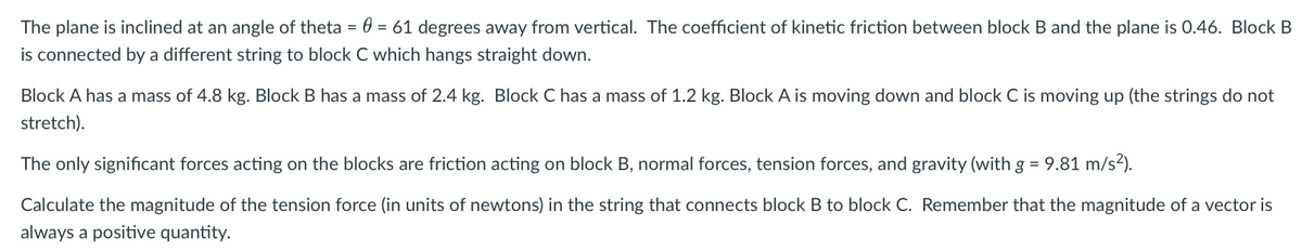 The plane is inclined at an angle of theta = 0 = 61 degrees away from vertical. The coefficient of kinetic friction between block B and the plane is 0.46. Block B
is connected by a different string to block C which hangs straight down.
Block A has a mass of 4.8 kg. Block B has a mass of 2.4 kg. Block C has a mass of 1.2 kg. Block A is moving down and block C is moving up (the strings do not
stretch).
The only significant forces acting on the blocks are friction acting on block B, normal forces, tension forces, and gravity (with g = 9.81 m/s²).
Calculate the magnitude of the tension force (in units of newtons) in the string that connects block B to block C. Remember that the magnitude of a vector is
always a positive quantity.
