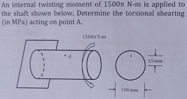 An internal twisting moment of 1500Tt N-m is applied to
the shaft shown below. Determine the torsional shearing
(in MPa) acting on point A.
1500m N-m
A
35 mm
100 mm
