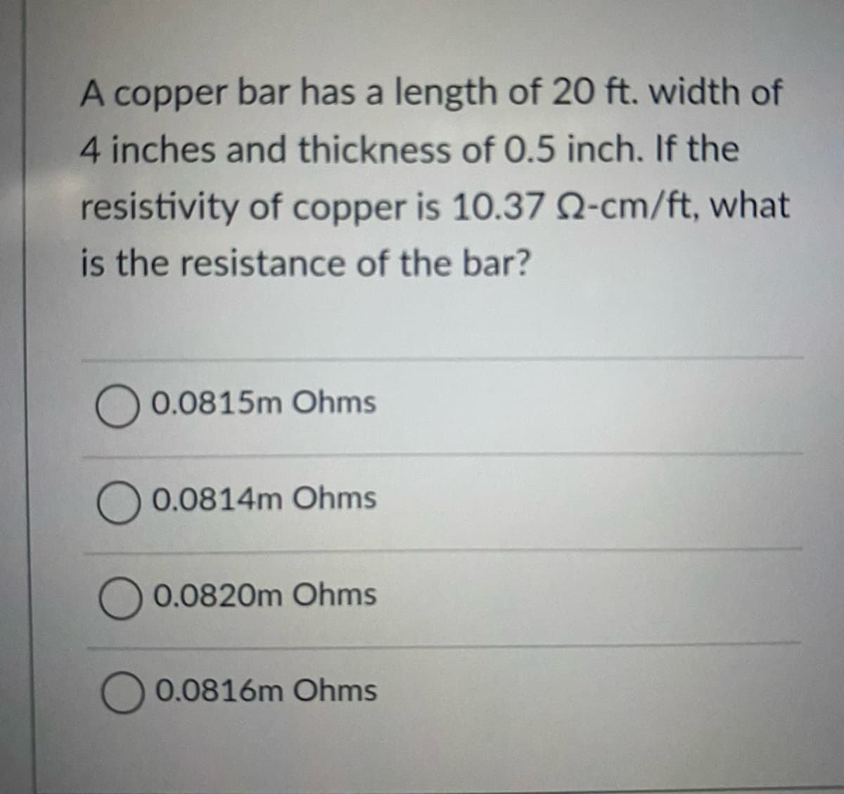 A copper bar has a length of 20 ft. width of
4 inches and thickness of 0.5 inch. If the
resistivity of copper is 10.37 N-cm/ft, what
is the resistance of the bar?
0.0815m Ohms
0.0814m Ohms
0.0820m Ohms
0.0816m Ohms
