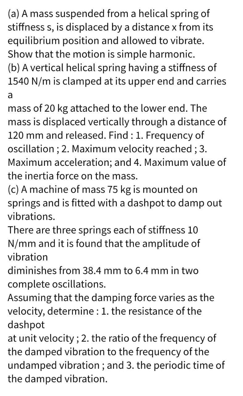 (a) A mass suspended from a helical spring of
stiffness s, is displaced by a distance x from its
equilibrium position and allowed to vibrate.
Show that the motion is simple harmonic.
(b) A vertical helical spring having a stiffness of
1540 N/m is clamped at its upper end and carries
a
mass of 20 kg attached to the lower end. The
mass is displaced vertically through a distance of
120 mm and released. Find : 1. Frequency of
oscillation ; 2. Maximum velocity reached; 3.
Maximum acceleration; and 4. Maximum value of
the inertia force on the mass.
(c) A machine of mass 75 kg is mounted on
springs and is fitted with a dashpot to damp out
vibrations.
There are three springs each of stiffness 10
N/mm and it is found that the amplitude of
vibration
diminishes from 38.4 mm to 6.4 mm in two
complete oscillations.
Assuming that the damping force varies as the
velocity, determine : 1. the resistance of the
dashpot
at unit velocity; 2. the ratio of the frequency of
the damped vibration to the frequency of the
undamped vibration; and 3. the periodic time of
the damped vibration.
