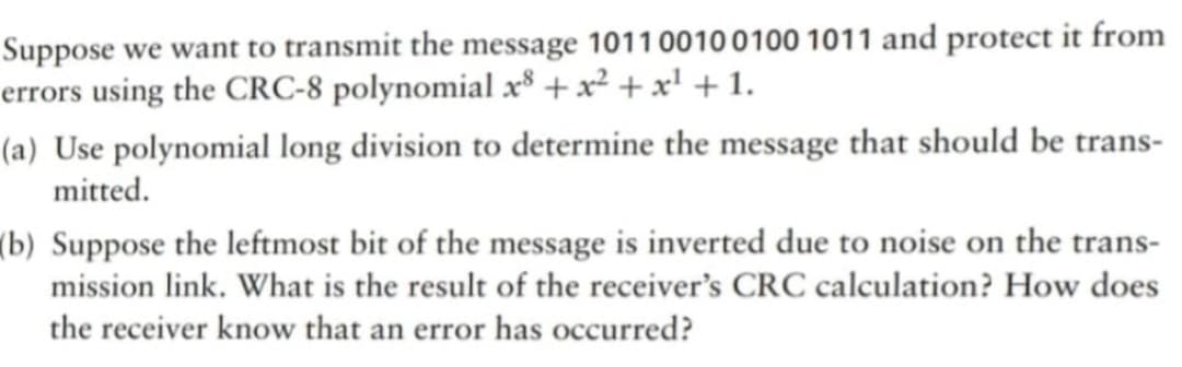 Suppose we want to transmit the message 101100100100 1011 and protect it from
errors using the CRC-8 polynomial x8 + x² + x¹ + 1.
(a) Use polynomial long division to determine the message that should be trans-
mitted.
(b) Suppose the leftmost bit of the message is inverted due to noise on the trans-
mission link. What is the result of the receiver's CRC calculation? How does
the receiver know that an error has occurred?