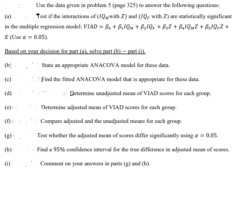 Use the data given in problem 5 (page 325) to answer the following questions:
(a)
Test if the interactions of (1QMwith Z) and (IQF with Z) are statistically significant
in the multiple regression model: VIAD = B₁ + B₁1QM + B₂IQF + B3Z + B₁¹QMZ + B51QFZ +
E (Use a 0.05).
Based on your decision for part (a), solve part (b) — part (i).
(b)
(c)
(d)
(e) (
(f);
(g)
(h):
(i)
State an appropriate ANACOVA model for these data.
Find the fitted ANACOVA model that is appropriate for these data.
Determine unadjusted mean of VIAD scores for each group.
Determine adjusted mean of VIAD scores for each group.
Compare adjusted and the unadjusted means for each group.
Test whether the adjusted mean of scores differ significantly using a = 0.05.
Find a 95% confidence interval for the true difference in adjusted mean of scores.
Comment on your answers in parts (g) and (h).